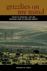 Title: Grizzlies On My Mind: Essays of Adventure, Love, and Heartache from Yellowstone Country, Author: Michael W. Leach