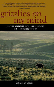 Title: Grizzlies On My Mind: Essays of Adventure, Love, and Heartache from Yellowstone Country, Author: Michael W. Leach