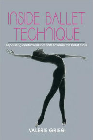 Title: Inside Ballet Technique: Separating Anatomical Fact from Fiction in the Ballet Class / Edition 1, Author: Valerie Grieg