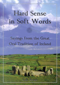 Title: Hard Sense in Soft Words: Sayings from the Great Oral Tradition of Ireland, Author: George B. Ryan