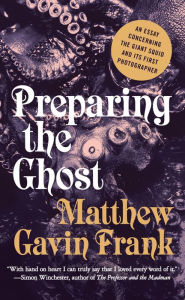Title: Preparing the Ghost: An Essay Concerning the Giant Squid and Its First Photographer, Author: Matthew Gavin Frank