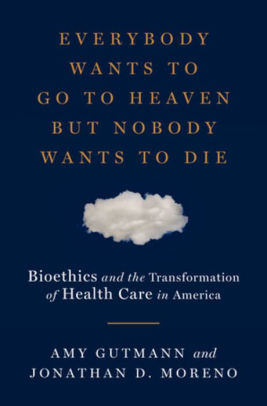 Everybody Wants To Go To Heaven But Nobody Wants To Die Bioethics And The Transformation Of Health Care In America By Amy Gutmann Jonathan D Moreno Hardcover Barnes Noble
