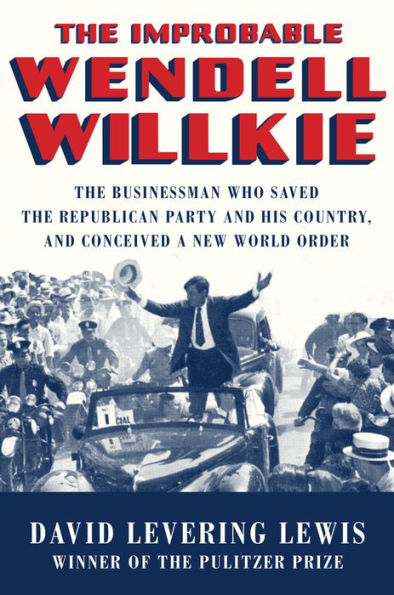 The Improbable Wendell Willkie: The Businessman Who Saved the Republican Party and His Country, and Conceived a New World Order