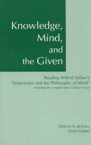 Title: Knowledge, Mind and the Given: Reading Wilfrid Sellars' Empiricism and the Philosophy of Mind, Including the Complete Text of Sellars' Essay / Edition 1, Author: Willem A. deVries