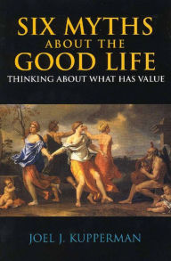 Title: Six Myths about the Good Life: Thinking about What Has Value / Edition 1, Author: Joel J. Kupperman