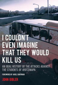 Title: I Couldn't Even Imagine That They Would Kill Us: An Oral History of the Attacks Against the Students of Ayotzinapa, Author: John Gibler
