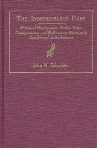 Title: Indispensable Harp: Historical Development, Modern Roles, Configurations, and Performance Practices in Ecuador and Latin America, Author: John M. Schechter