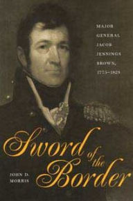 Title: Sword of the Border: Major General Jacob Jennings Brown, 1775-1828, Author: John D Morris