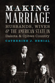 Title: Making Marriage: Husbands, Wives, and the American State in Dakota and Ojibwe Country, Author: Catherine J. Denial