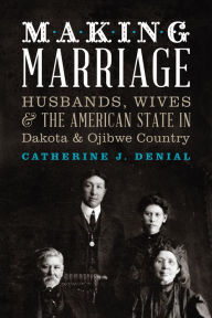 Title: Making Marriage: Husbands, Wives, and the American State in Dakota and Ojibwe Country, Author: Catherine J. Denial