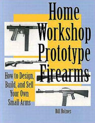 Title: Home Workshop Prototype Firearms: How To Design, Build, And Sell Your Own Small Arms, Author: Bill Holmes