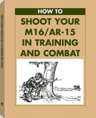 Title: How To Shoot Your M16/AR-15 In Training And Combat, Author: U.S. Army