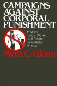 Title: Campaigns Against Corporal Punishment: Prisoners, Sailors, Women, and Children in Antebellum America, Author: Myra C. Glenn