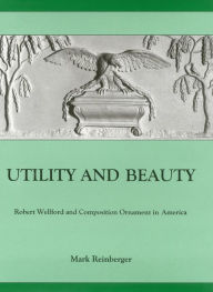 Title: Utility And Beauty: Robert Wellford and Composition Ornament in America, Author: Mark Reinberger