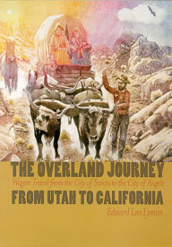 Title: The Overland Journey From Utah To California: Wagon Travel From The City Of Saints To The City Of Angels, Author: Edward Leo Lyman