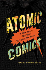 Title: Atomic Comics: Cartoonists Confront the Nuclear World, Author: Ferenc Morton Szasz