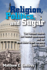 Title: Religion, Politics, and Sugar: The LDS Church, the Federal Government, and the Utah-Idaho Sugar Company, 1907-1927, Author: Matthew Godfrey