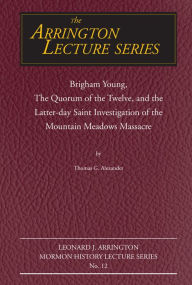 Title: Brigham Young, the Quorum of the Twelve, and the Latter-Day Saint Investigation of the Mountain Meadows Massacre: Arrington Lecture No. Twelve, Author: Thomas G Alexander