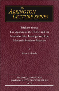 Title: Brigham Young, the Quorum of the Twelve, and the Latter-Day Saint Investigation of the Mountain Meadows Massacre: Arrington Lecture No. Twelve, Author: Thomas G Alexander