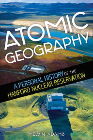 Title: Atomic Geography: A Personal History of the Hanford Nuclear Reservation, Author: Melvin R. Adams