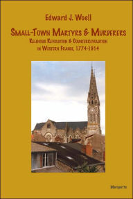 Title: Small-Town Martyrs and Murderers: Religious Revolution and Counterrevolution in Western France, 1774-1914 (Marquette Studies in History Series, #1), Author: Edward J. Woell