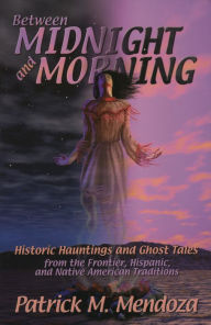 Title: Between Midnight and Morning: Historic Hauntings from the Frontier, Hispanic, and Native American Traditions, Author: Patrick M. Mendoza