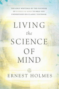 Title: LIVING THE SCIENCE OF MIND: The Only Writings by the Founder of SCIENCE OF MIND to Help You Understand His Classic Textbook, Author: Ernest Holmes