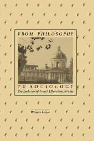 Title: From Philosophy to Sociology: The Evolution of French Liberalism, 1870-1914, Author: William Logue