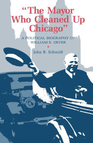 Title: The Mayor Who Cleaned Up Chicago: A Political Biography of William E. Dever, Author: John R. Schmidt