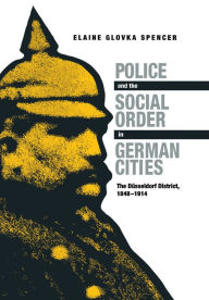 Title: Police and the Social Order in German Cities: The Düsseldorf District, 1848-1914, Author: Elaine Glovka Spencer