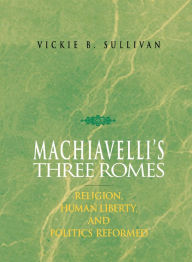 Title: Machiavelli'S Three Romes: Religion, Human Liberty, And Politics Reformed, Author: Vickie B. Sullivan