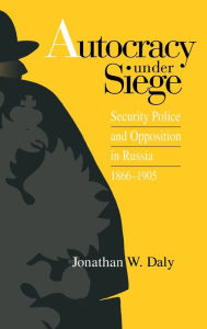 Title: Autocracy under Siege: Security Police and Opposition in Russia, 1866-1905 / Edition 875, Author: Jonathan Daly