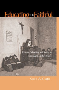 Title: Educating The Faithful: Religion, Schooling, And Society In Nineteenth-Century France, Author: Sarah A. Curtis