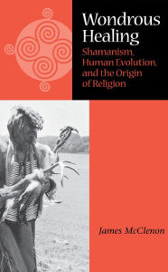 Title: Wondrous Healing: Shamanism, Human Evolution, And The Origin Of Religion, Author: James McClenon