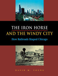 Title: The Iron Horse and the Windy City: How Railroads Shaped Chicago, Author: David M. Young