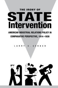 Title: The Irony of State Intervention: American Industrial Relations Policy in Comparative Perspective, 1914-1939, Author: Larry G. Gerber