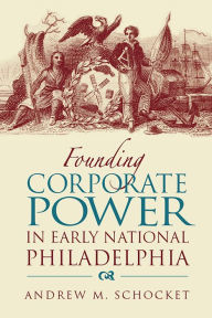 Title: Founding Corporate Power in Early National Philadelphia, Author: Andrew Schocket