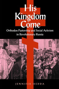 Title: His Kingdom Come: Orthodox Pastorship and Social Activism in Revolutionary Russia, Author: Jennifer Hedda