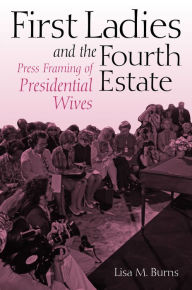 Title: First Ladies and the Fourth Estate: Press Framing of Presidential Wives, Author: Lisa Burns