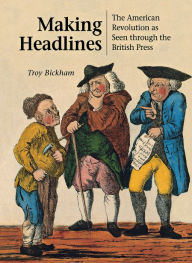 Title: Making Headlines: The American Revolution as Seen through the British Press, Author: Troy Bickham