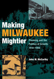 Title: Making Milwaukee Mightier: Planning and the Politics of Growth, 1910-1960, Author: John M. McCarthy