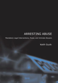 Title: Arresting Abuse: Mandatory Legal Interventions, Power, and Intimate Abusers, Author: Keith Guzik