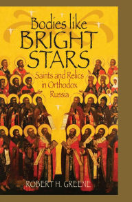 Title: Bodies like Bright Stars: Saints and Relics in Orthodox Russia, Author: Robert H. Greene
