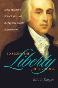 Title: To Secure the Liberty of the People: James Madison's Bill of Rights and the Supreme Court's Interpretation, Author: Eric T. Kasper