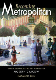 Title: Becoming Metropolitan: Urban Selfhood and the Making of Modern Cracow, Author: Nathaniel D. Wood