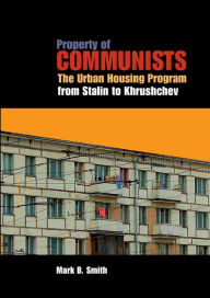 Title: Property of Communists: The Urban Housing Program from Stalin to Khrushchev, Author: Mark B. Smith