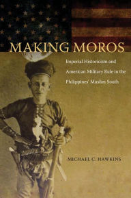Title: Making Moros: Imperial Historicism and American Military Rule in the Philippines' Muslim South, Author: Michael C. Hawkins