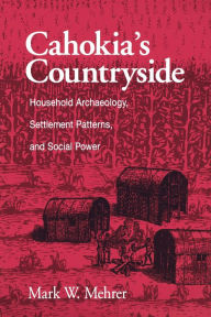 Title: Cahokia's Countryside: Household Archaeology, Settlement Patterns, and Social Power, Author: Mark W. Mehrer