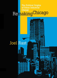 Title: Remaking Chicago: The Political Origins of Urban Industrial Change / Edition 1, Author: Joel Rast