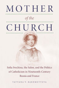 Title: Mother of the Church: Sofia Svechina, the Salon, and the Politics of Catholicism in Nineteenth-Century Russia and France, Author: Tatyana V. Bakhmetyeva